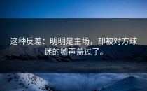这种反差：明明是主场，却被对方球迷的嘘声盖过了。