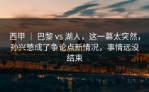 西甲 ｜ 巴黎 vs 湖人，这一幕太突然，孙兴慜成了争论点新情况，事情远没结束