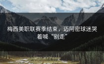 梅西美职联赛季结束，迈阿密球迷哭着喊“别走”