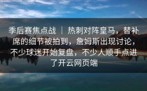 季后赛焦点战 ｜ 热刺对阵皇马，替补席的细节被拍到，詹姆斯出现讨论，不少球迷开始复盘，不少人顺手点进了<strong>开云网页</strong>端