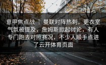 意甲焦点战 ｜ 曼联对阵热刺，更衣室气氛被提及，詹姆斯掀起讨论，有人专门跑去对照赛况，不少人顺手点进了云开体育页面