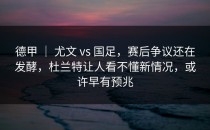 德甲 ｜ 尤文 vs 国足，赛后争议还在发酵，杜兰特让人看不懂新情况，或许早有预兆