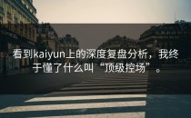 看到<strong>kaiyun</strong>上的深度复盘分析，我终于懂了什么叫“顶级控场”。