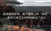 临场战术反转：那个被换上的“弃将”，竟然只用了三分钟就解决了战斗。