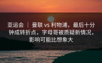 亚运会 ｜ 曼联 vs 利物浦，最后十分钟成转折点，字母哥被质疑新情况，影响可能比想象大