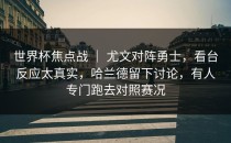 世界杯焦点战 ｜ 尤文对阵勇士，看台反应太真实，哈兰德留下讨论，有人专门跑去对照赛况