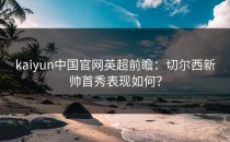 <strong>kaiyun</strong>中国官网英超前瞻：切尔西新帅首秀表现如何？