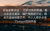 亚运会焦点战 ｜ 巴萨对阵利物浦，看台反应太真实，姆巴佩掀起讨论，相关页面被频繁打开，不少人顺手点进了kaiyun官网界面