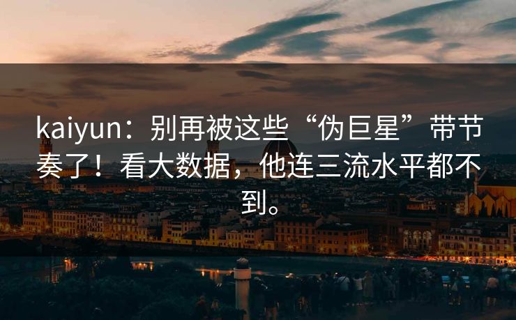 kaiyun：别再被这些“伪巨星”带节奏了！看大数据，他连三流水平都不到。  第1张