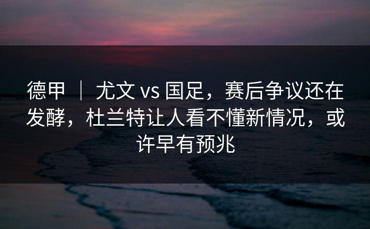 德甲 ｜ 尤文 vs 国足，赛后争议还在发酵，杜兰特让人看不懂新情况，或许早有预兆  第1张