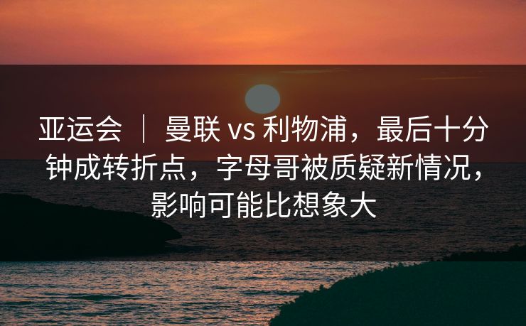 亚运会 ｜ 曼联 vs 利物浦，最后十分钟成转折点，字母哥被质疑新情况，影响可能比想象大