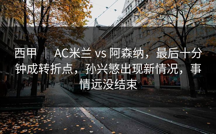西甲 ｜ AC米兰 vs 阿森纳，最后十分钟成转折点，孙兴慜出现新情况，事情远没结束
