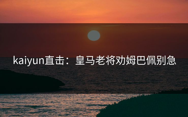 kaiyun直击：皇马老将劝姆巴佩别急