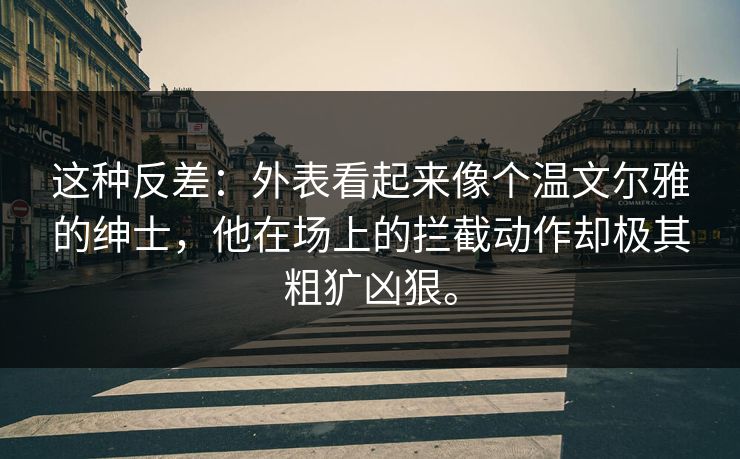 这种反差：外表看起来像个温文尔雅的绅士，他在场上的拦截动作却极其粗犷凶狠。