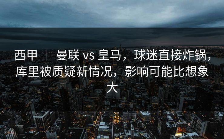 西甲 ｜ 曼联 vs 皇马，球迷直接炸锅，库里被质疑新情况，影响可能比想象大