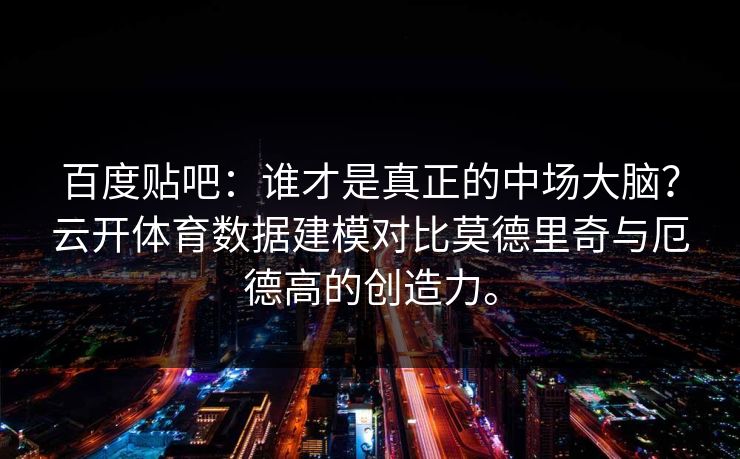 百度贴吧：谁才是真正的中场大脑？云开体育数据建模对比莫德里奇与厄德高的创造力。