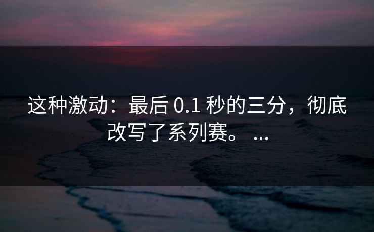 这种激动：最后 0.1 秒的三分，彻底改写了系列赛。 ...