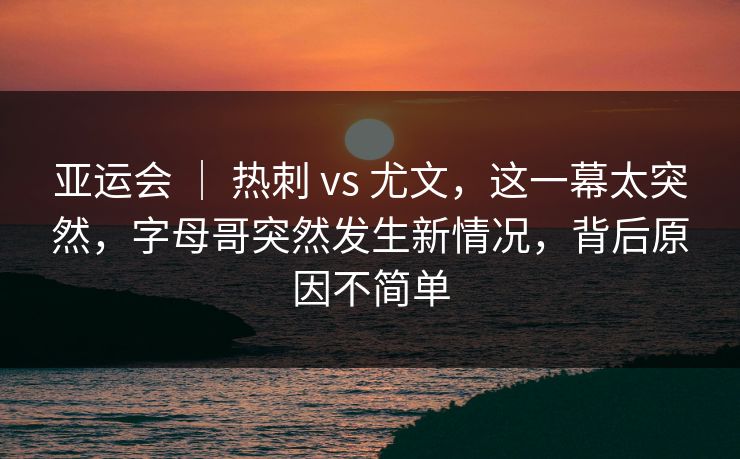 亚运会 ｜ 热刺 vs 尤文，这一幕太突然，字母哥突然发生新情况，背后原因不简单