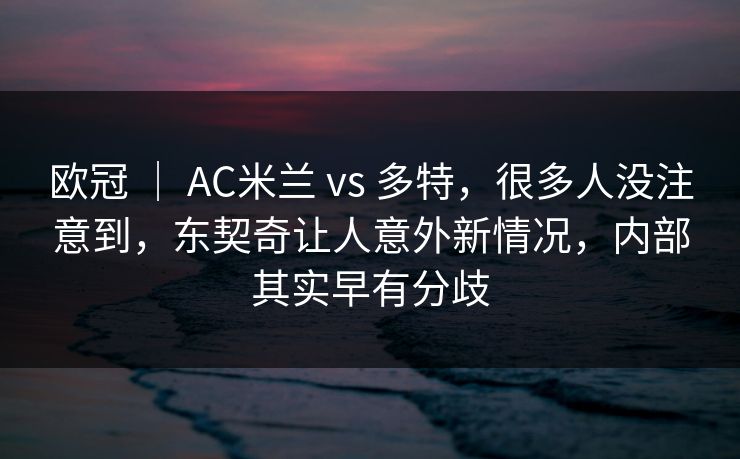 欧冠 ｜ AC米兰 vs 多特，很多人没注意到，东契奇让人意外新情况，内部其实早有分歧